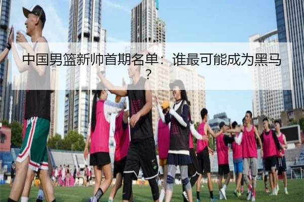 中国男篮新帅首期名单：谁最可能成为黑马？